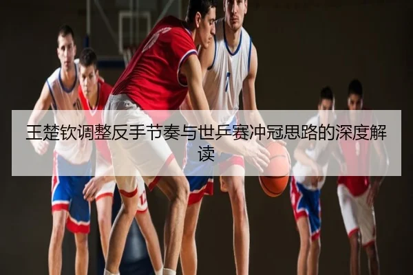 王楚钦调整反手节奏与世乒赛冲冠思路的深度解读