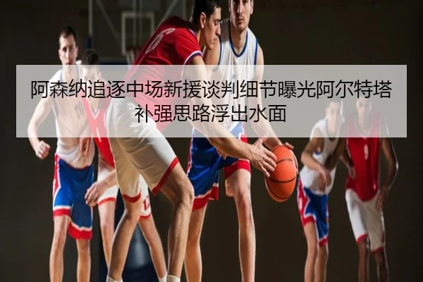 阿森纳追逐中场新援谈判细节曝光阿尔特塔补强思路浮出水面