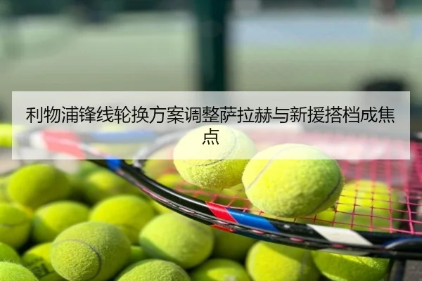 利物浦锋线轮换方案调整萨拉赫与新援搭档成焦点