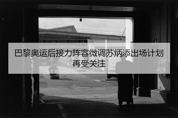 巴黎奥运后接力阵容微调苏炳添出场计划再受关注
