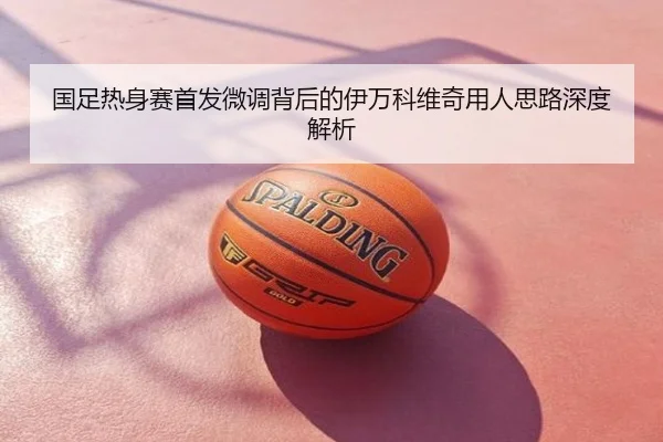 国足热身赛首发微调背后的伊万科维奇用人思路深度解析