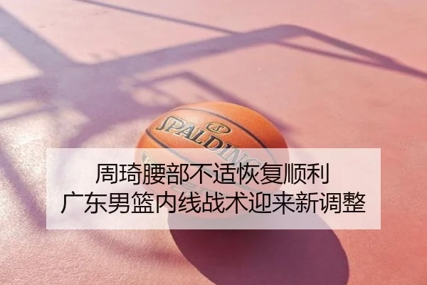 周琦腰部不适恢复顺利 广东男篮内线战术迎来新调整