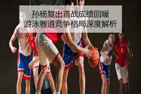 孙杨复出首战成绩回暖 游泳赛道竞争格局深度解析