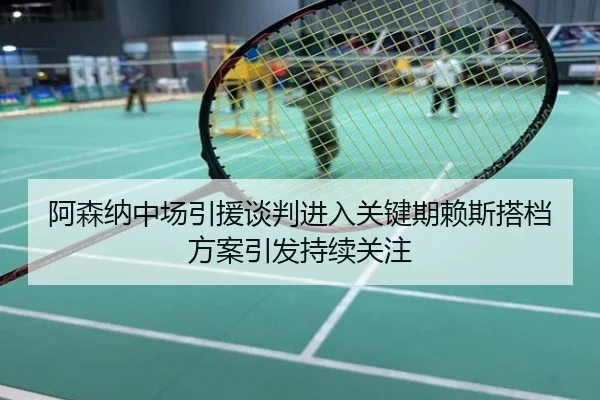 阿森纳中场引援谈判进入关键期赖斯搭档方案引发持续关注